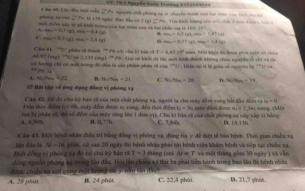 GV: Th.S Nguyễn Xuân Trường 0352643944
Câu 40. Lúc đầu một mẫu beginarrayr 210 84endarray Po nguyên chất phóng xạ ơ chuyền thành một hạt nhân bèn. Biết chu kỳ
phóng xạ của beginarrayr 210 84endarray 1°C là 138 ngày. Ban đầu có 2 (g) beginarrayr 210 84endarray Po . Tìm khổi lượng của mỗi chất ở thời điểm t, biết ở
thời điểm này tý số khối lượng của hạt nhân con và hạt nhân mẹ là 103:35
A. m_Po=0,7(g),m_Pb=0,4 (g)
B. m_Po=0.5(g),m_Pb=1,47(g)
C. m_Po=0,5(g),m_Pb=2,4(g
D. m_Po=0,57(g),m_Pb=1,4(g)
Câu 41. ^238U phân rã thành ² Pb với chu kỉ bán rã T=4,47.10^9nam 1. Một khối đá được phát hiện có chứa
46,97(mg)^238U và 2,135(mg)^206Pb. Giả sử khối đá lúc mới hình thành không chứa nguyên tổ chì và tất
cả lượng chỉ có mặt trong đó đều là sản phẩm phân rã của^(238)U. Hiện tại tỉ lệ giữa số nguyên từ ^238U v2
206 Pb là
A. N_U/N_Pb=22. B. N_U/N_Pb=21. C. N_U/N_Pb=20. D. N_U/N_Pb=19.
& Bài tập về ứng dụng đồng vị phóng xạ
Câu 42. Để đo chu kỳ bán rã của một chất phóng xạ, người ta cho máy đếm xung bắt đầu đếm từ t_0=0.
Đến thời điểm t_1=6h , máy đếm được nị xung, đến thời điểm t_2=3t_1 máy đếm được n_2=2,3n_1 xung. (Một
hạt bị phân rã, thì số đếm của máy tăng lên 1 đơn vị). Chu kì bán rã của chất phóng xạ này xấp xỉ bằng:
A. 6,90h. B. 0,77h. C. 7,84h. D. 14,13h.
Câu 43. Một bệnh nhân điều trị bằng đồng vị phóng xạ, dùng tia y để diệt tế bào bệnh. Thời gian chiếu xạ
lần đầu là △ t=16 phút, cứ sau 20 ngày thì bệnh nhân phải tới bệnh viện khám bệnh và tiếp tục chiếu xạ.
Biết đồng vị phóng xạ đó có chu kỳ bán rã T=3 tháng (coi △ tll T và một tháng gồm 30 ngày ) và vẫn
dùng nguồn phóng xạ trong lần đầu. Hỏi lần chiếu xạ thứ ba phải tiến hành trong bao lâu để bệnh nhân
được chiếu xạ với cùng một lượng tia y như lần đầu?
A. 28 phút. B. 24 phút. C. 22,4 phút. D. 21,7 phút.