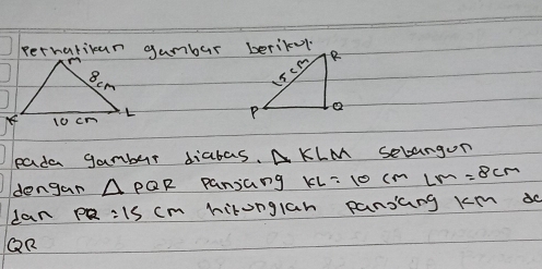 perhatican gambur berikel 
pada gamber diabas. △ KLM sebangun 
dengan △ PQR pansang KL=10cmLM=8cm
can PR=15cm hironglan pansCng km d
QR