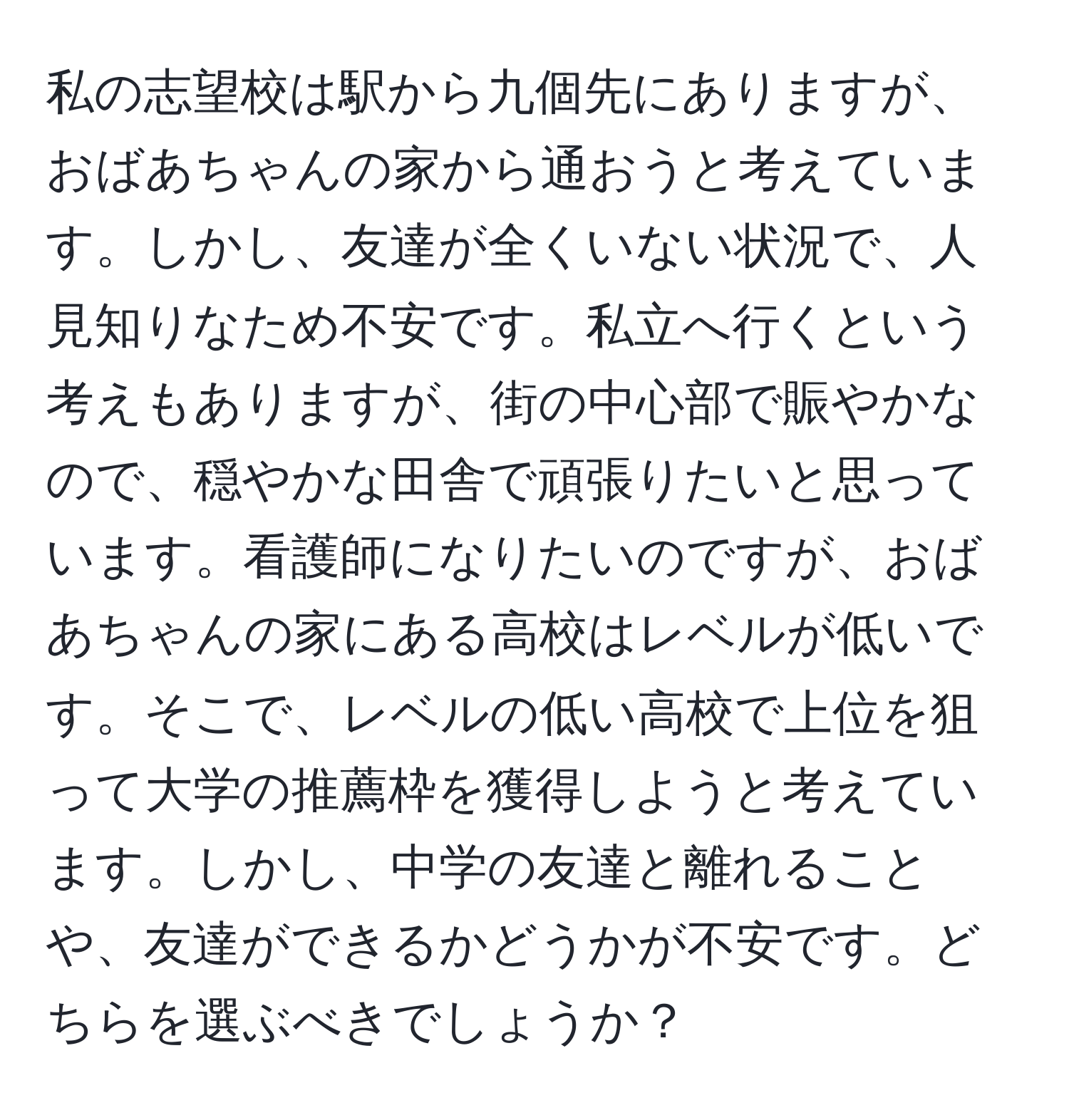 私の志望校は駅から九個先にありますが、おばあちゃんの家から通おうと考えています。しかし、友達が全くいない状況で、人見知りなため不安です。私立へ行くという考えもありますが、街の中心部で賑やかなので、穏やかな田舎で頑張りたいと思っています。看護師になりたいのですが、おばあちゃんの家にある高校はレベルが低いです。そこで、レベルの低い高校で上位を狙って大学の推薦枠を獲得しようと考えています。しかし、中学の友達と離れることや、友達ができるかどうかが不安です。どちらを選ぶべきでしょうか？