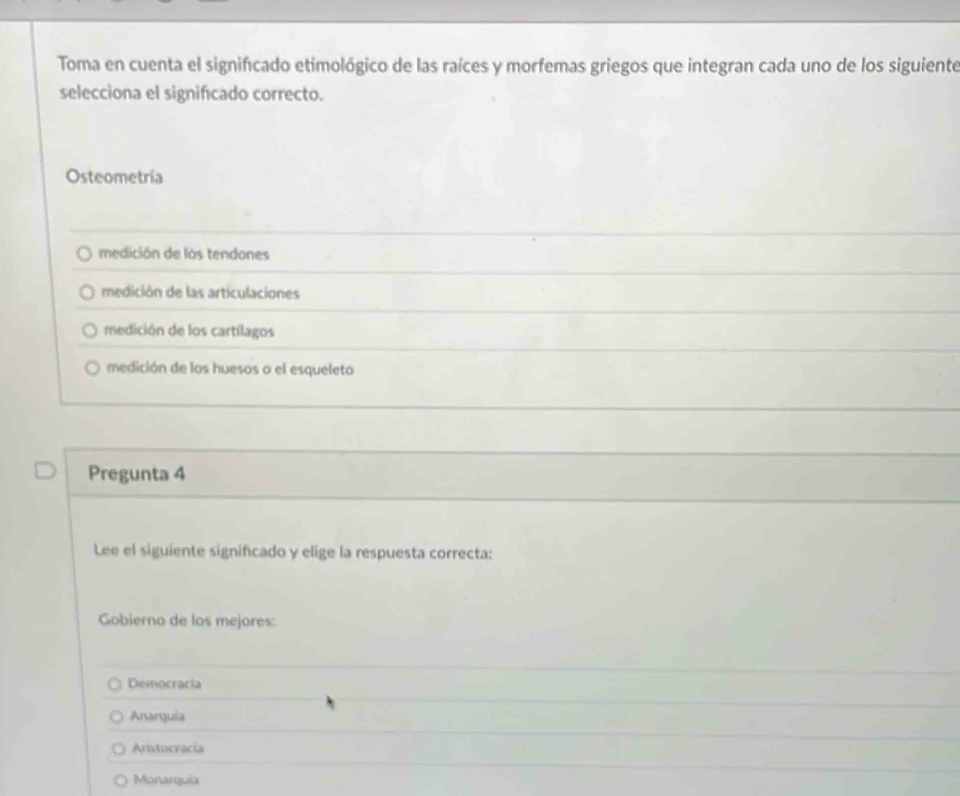 Toma en cuenta el significado etimológico de las raíces y morfemas griegos que integran cada uno de los siguiente
selecciona el significado correcto.
Osteometría
medición de los tendones
medición de las articulaciones
medición de los cartílagos
medición de los huesos o el esqueleto
Pregunta 4
Lee el siguiente significado y elige la respuesta correcta:
Gobierno de los mejores:
Democracia
Anarquía
Aristocracia
Monarquía