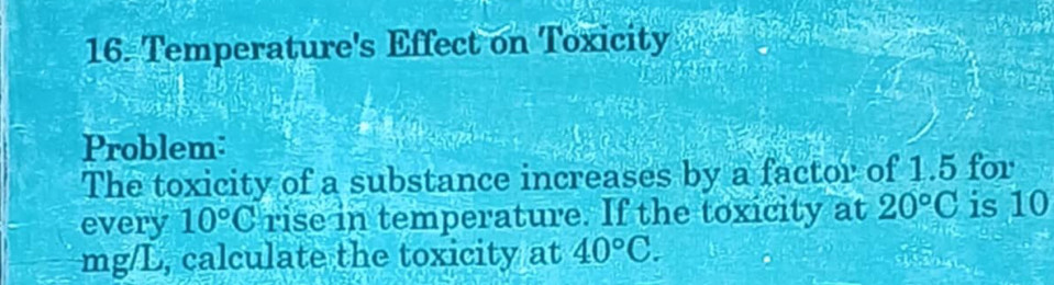 Temperature's Effect on Toxicity 
Problem: 
The toxicity of a substance increases by a factor of 1.5 for 
every 10°C rise in temperature. If the toxicity at 20°C is 10
mg/L, calculate the toxicity at 40°C.