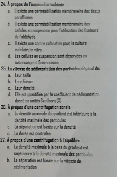 À propos de l'immunohistochimie
a. Il existe une perméabilisation membranaire des tissus
paraffinées
b. Il existe une perméabilisation membranaire des
cellules en suspension pour l'utilisation des fixateurs
de l'aldéhyde
c. Il existe une contre coloration pour la culture
cellulaire in vitro
d. Les cellules en suspension sont observées en
microscopie à fluorescence
25. La vitesse de sédimentation des particules dépend de:
a、 Leur taille
b. Leur forme
c. Leur densité
d. Elle est quantifiée par le coefficient de sédimentation
donné en unités Svedberg (S)
26. À propos d'une centrifugation zonale
a. La densité maximale du gradient est inférieure à la
densité maximale des particules
b. La séparation est basée sur la densité
c. La durée est contrôlée
27. À propos d'une centrifugation à l'équilibre
a. La densité maximale à la base du gradient est
supérieure à la densité maximale des particules
b. La séparation est basée sur la vitesse de
sédimentation