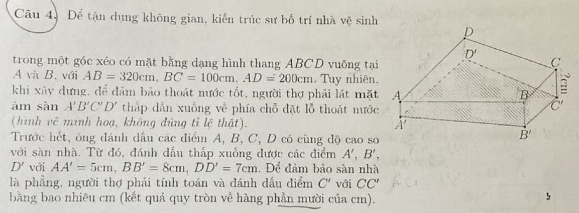 Câu 4, Để tận dụng không gian, kiến trúc sư bố trí nhà vệ sinh
trong một góc xéo có mặt bằng dạng hình thang ABCD vuông tại
A và B、với AB=320cm,BC=100cm,AD=200cm. Tuy nhiên,
khi xây dựng, để đảm bảo thoát nước tốt, người thợ phải lát mặt
ām sàn A'B'C'D' thắp dẫn xuống về phía chỗ đặt lỗ thoát nước
(hình vẽ minh hoạ, không đúng tỉ lệ thật).
Trước hết, ông đánh dấu các điểm A, B, C, D có cùng độ cao so
với sàn nhà. Từ đó, đánh dấu thấp xuống được các điểm A',B',
D' với AA'=5cm,BB'=8cm,DD'=7cm. Dể đảm bảo sàn nhà
là phẳng, người thợ phải tính toán và đánh dấu điểm C' với CC'
bằng bao nhiêu cm (kết quá quy tròn về hàng phần mười của cm).