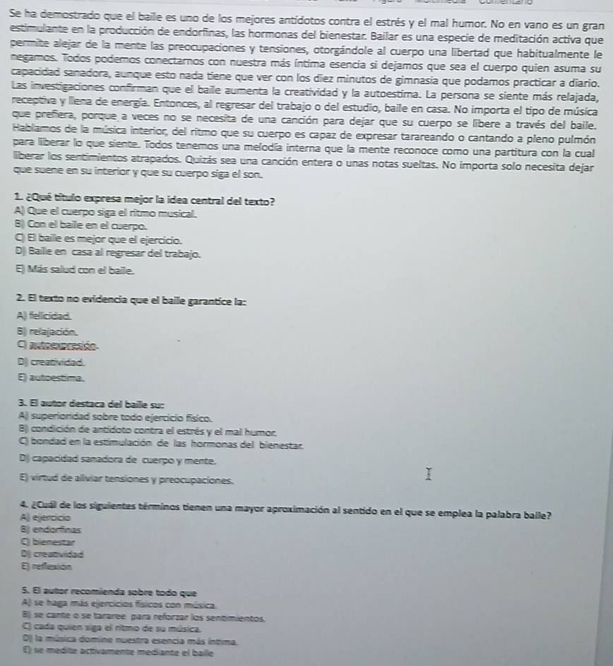 Se ha demostrado que el baile es uno de los mejores antídotos contra el estrés y el mal humor. No en vano es un gran
estimulante en la producción de endorfinas, las hormonas del bienestar. Bailar es una especie de meditación activa que
permite alejar de la mente las preocupaciones y tensiones, otorgándole al cuerpo una libertad que habitualmente le
negamos. Todos podemos conectarnos con nuestra más íntima esencia si dejamos que sea el cuerpo quien asuma su
capacidad sanadora, aunque esto nada tiene que ver con los diez minutos de gimnasía que podamos practicar a diario.
Las investigaciones confirman que el baile aumenta la creatividad y la autoestima. La persona se siente más relajada,
receptiva y llena de energía. Entonces, al regresar del trabajo o del estudio, baile en casa. No importa el tipo de música
que prefiera, porque a veces no se necesita de una canción para dejar que su cuerpo se libere a través del baile.
Hablamos de la música interior, del ritmo que su cuerpo es capaz de expresar tarareando o cantando a pleno pulmón
para liberar lo que siente. Todos tenemos una melodía interna que la mente reconoce como una partitura con la cual
liberar los sentimientos atrapados. Quizás sea una canción entera o unas notas sueltas. No importa solo necesita dejar
que suene en su interior y que su cuerpo siga el son.
1. ¿Qué título expresa mejor la idea central del texto?
A) Que el cuerpo siga el ritmo musical.
B) Con el baile en el cuerpo.
C) El baille es mejor que el ejercicio.
D) Baille en casa al regresar del trabajo.
E) Más salud con el baile.
2. El texto no evidencia que el baile garantice la:
A)) fellicidad.
B) relajación.
C) antoexpresión
D) creatividad.
E) autoestima.
3. El autor destaca del baile su:
A)) superioridad sobre todo ejercicio físico.
B) condición de antídoto contra el estrés y el mal humor.
C) bondad en la estimulación de las hormonas del bienestar.
D capacidad sanadora de cuerpo y mente.
E) virtud de aliviar tensiones y preocupaciones.
4. ¿Cual de los siguientes términos tienen una mayor aproximación al sentido en el que se emplea la palabra balle?
A ejercicio
B) endorfinas
C bienestar
DJ creatvidad
E) reffexion
S. El autor recomienda sobre todo que
A) se haga más ejercicios físicos con música.
B) se cante o se tararée para reforzar los sentimientos.
C) cada quien siga el ritmo de su música.
D) la música domine nuestra esencia más intima.
E) se médité activamente médiante el baile