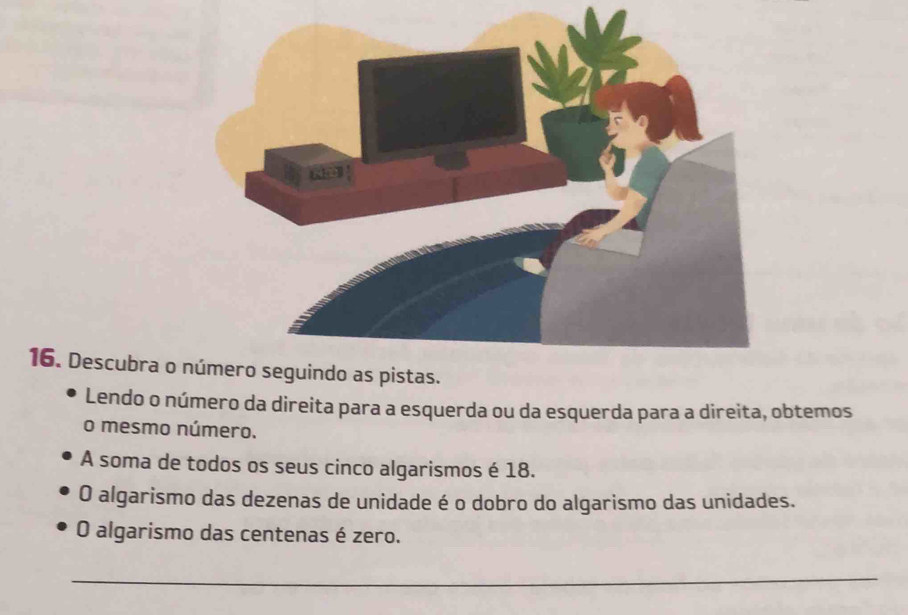 Descubra o 
Lendo o número da direita para a esquerda ou da esquerda para a direita, obtemos 
o mesmo número. 
A soma de todos os seus cinco algarismos é 18. 
O algarismo das dezenas de unidade é o dobro do algarismo das unidades. 
O algarismo das centenas é zero. 
_