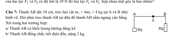 của hai lực F_1 và F_2 có độ lớn là 39 N thi hai lực F_1 và F_2 hợp nhau một góc là bao nhiều? 
Câu 7: Thanh AB dài 10 cm, treo hai vật m_1=4m_2=4kg tại A và B như 
hình vẽ. Hỏi phải treo thanh AB tại đâu để thanh AB nằm ngang cân bằng. 
Xét trong hai trường hợp: 
a/ Thanh AB có khối lượng không đáng kể. 
b/ Thanh AB đồng chất, tiết diện đều, nặng 2 kg.