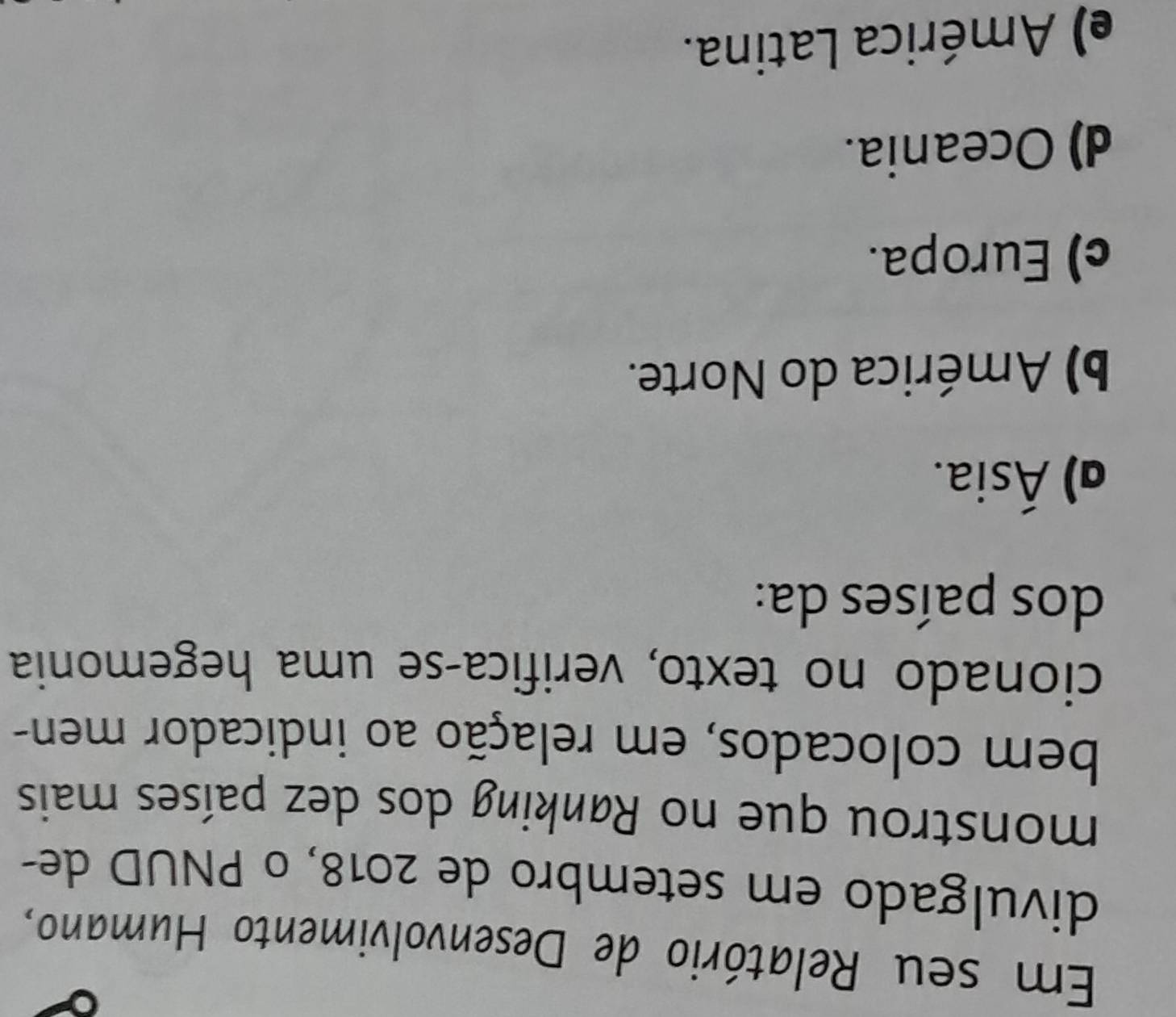 Em seu Relatório de Desenvolvimento Humano,
divulgado em setembro de 2018, o PNUD de-
monstrou que no Rønking dos dez países mais
bem colocados, em relação ao indicador men-
cionado no texto, verifica-se uma hegemonia
dos países da:
α) Ásia.
b) América do Norte.
c) Europa.
d) Oceania.
e) América Latina.