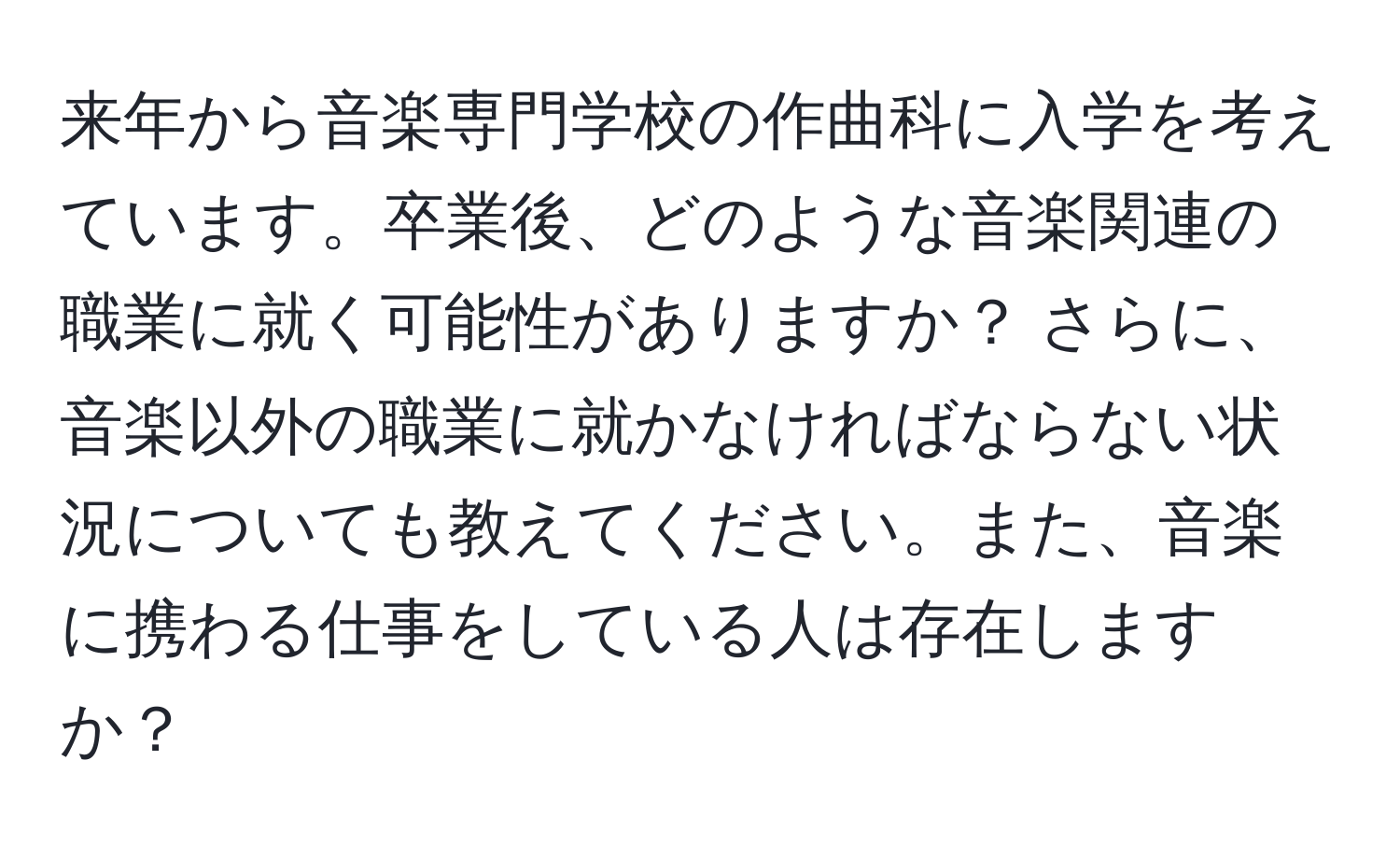 来年から音楽専門学校の作曲科に入学を考えています。卒業後、どのような音楽関連の職業に就く可能性がありますか？ さらに、音楽以外の職業に就かなければならない状況についても教えてください。また、音楽に携わる仕事をしている人は存在しますか？