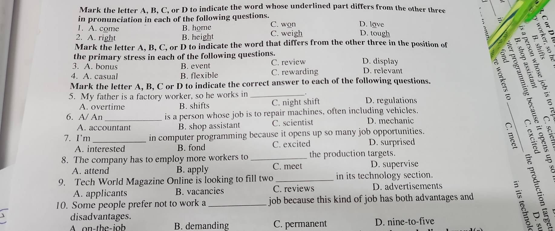 Mark the letter A. B, C, or D to indicate the word whose underlined part differs from the other three
in pronunciation in each of the following questions.
C. won D. love
、
1. A. come B. home D. tough
3
2. A. right B. height C. weigh º 
Mark the letter A, B, C, or D to indicate the word that differs from the other three in the position of
the primary stress in each of the following questions. D. display
S 
§ é é
3. A. bonus B. event C. review
4. A. casual B. flexible C. rewarding
D. relevant
Mark the letter A, B, C or D to indicate the correct answer to each of the following questions.
5. My father is a factory worker, so he works in_
.
A. overtime B. shifts C. night shift D. regulations
6. A/ An _is a person whose job is to repair machines, often including vehicles.
A. accountant B. shop assistant C. scientist D. mechanic
_
7. I’m_ in computer programming because it opens up so many job opportunities.
A. interested B. fond C. excited D. surprised
_B
8. The company has to employ more workers to _the production targets.
C. meet
A. attend B. apply D. supervise
9. Tech World Magazine Online is looking to fill two _in its technology section.
A. applicants B. vacancies C. reviews D. advertisements
10. Some people prefer not to work a _job because this kind of job has both advantages and 
disadvantages.
A on-the-iob B. demanding C. permanent D. nine-to-five