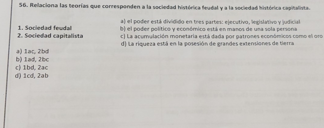 Relaciona las teorías que corresponden a la sociedad histórica feudal y a la sociedad histórica capitalista.
a) el poder está dividido en tres partes: ejecutivo, legislativo y judicial
1. Sociedad feudal b) el poder político y económico está en manos de una sola persona
2. Sociedad capitalista c) La acumulación monetaria está dada por patrones económicos como el oro
d) La riqueza está en la posesión de grandes extensiones de tierra
a) 1ac, 2bd
b) 1ad, 2bc
c) 1bd, 2ac
d) 1cd, 2ab