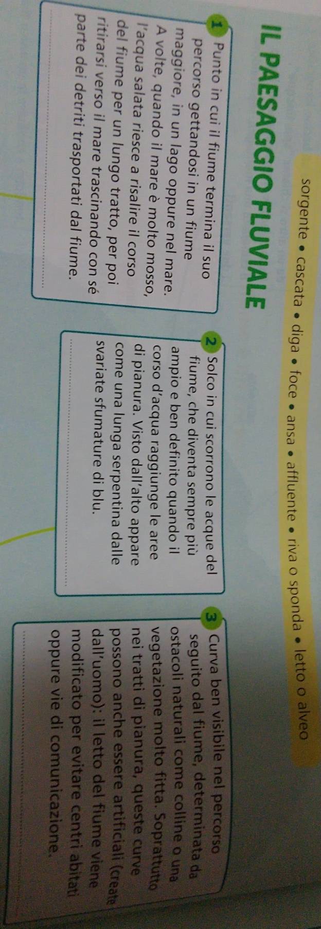 sorgente • cascata • diga ● foce ● ansa • affluente • riva o sponda ● letto o alveo 
IL PAESAGGIO FLUVIALE 
1 Punto in cui il fiume termina il suo 2 Solco in cui scorrono le acque del 3 Curva ben visibile nel percorso 
percorso gettandosi in un fiume fiume, che diventa sempre più seguito dal fiume, determinata da 
maggiore, in un lago oppure nel mare. ampio e ben definito quando il ostacoli naturali come colline o una 
A volte, quando il mare è molto mosso, corso d’acqua raggiunge le aree vegetazione molto fitta. Soprattutto 
l’acqua salata riesce a risalire il corso nei tratti di pianura, queste curve 
di pianura. Visto dall’alto appare 
come una lunga serpentina dalle 
del fiume per un lungo tratto, per poi possono anche essere artificiali (create 
ritirarsi verso il mare trascinando con sé svariate sfumature di blu. dall’uomo): il letto del fiume viene 
parte dei detriti trasportati dal fiume._ 
modificato per evitare centri abitati 
_ 
oppure vie di comunicazione. 
_