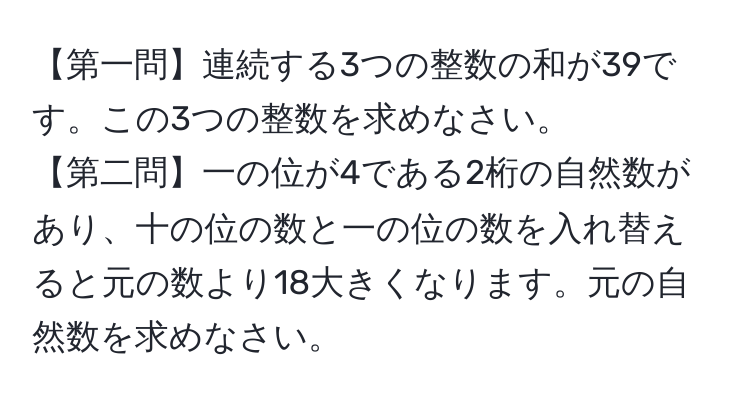 【第一問】連続する3つの整数の和が39です。この3つの整数を求めなさい。  
【第二問】一の位が4である2桁の自然数があり、十の位の数と一の位の数を入れ替えると元の数より18大きくなります。元の自然数を求めなさい。