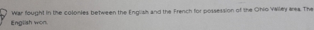 War fought in the colonies between the English and the French for possession of the Ohio Valley area. The 
English won.