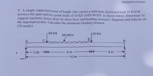 OKISIIPOLYEXAMS 
9. A simply supported beam of length 10m carries a uniformly distributed load 10 KN/M
across a 4m span and two point loads of 50 KN AND 40 KN as shown below. Determine its 
support reactions, hence draw its shear force and bending moment’s diagrams and indicate all 
the important points. Calculate the maximum bending moment. 
(20 marks)