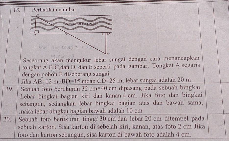 Perhatikan gambar 
Seseorang akan mengukur lebar sungai dengan cara menancapkan 
tongkat A, B, C,dan D dan E seperti pada gambar. Tongkat A segaris 
dengan pohon E diseberang sungai. 
Jika AB=12m, BD=15 mdan CD=25m , lebar sungai adalah 20 m
19. Sebuah foto berukuran 32cm* 40cm dipasang pada sebuah bingkai. 
Lebar bingkai bagian kiri dan kanan 4 cm. Jika foto dan bingkai 
sebangun, sedangkan lebar bingkai bagian atas dan bawah sama, 
maka lebar bingkai bagian bawah adalah 10 cm
20. Sebuah foto berukuran tinggi 30 cm dan lebar 20 cm ditempel pada 
sebuah karton. Sisa karton di sebelah kiri, kanan, atas foto 2 cm Jika 
foto dan karton sebangun, sisa karton di bawah foto adalah 4 cm.