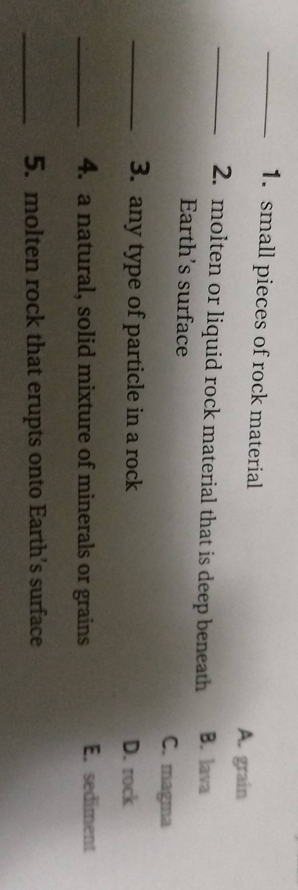 small pieces of rock material
A. grain
_2. molten or liquid rock material that is deep beneath B. lava
Earth's surface
C. magma
_3. any type of particle in a rock
D. rock
_4. a natural, solid mixture of minerals or grains
E. sediment
_5. molten rock that erupts onto Earth’s surface