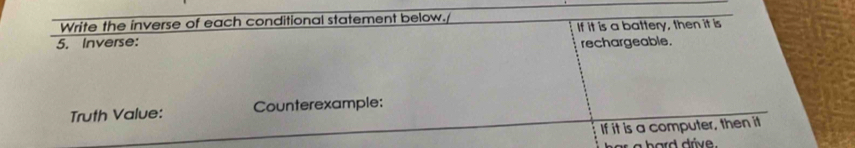 Write the inverse of each conditional statement below. 
5. Inverse: If it is a battery, then it is 
rechargeable. 
Truth Value: Counterexample: 
If it is a computer, then it 
h a r d drive .