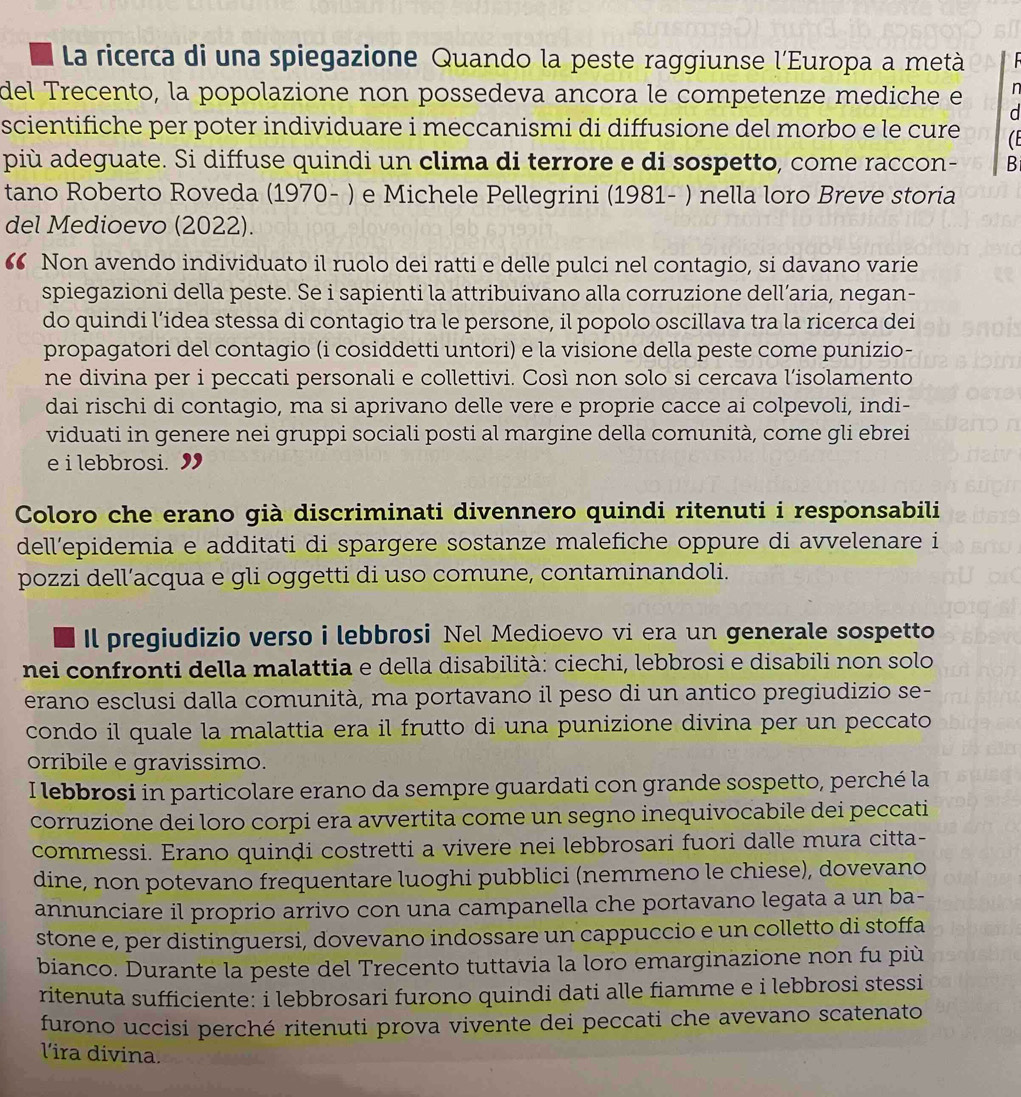 La ricerca di una spiegazione Quando la peste raggiunse l'Europa a metà  
del Trecento, la popolazione non possedeva ancora le competenze mediche e n
d
scientifiche per poter individuare i meccanismi di diffusione del morbo e le cure   
più adeguate. Si diffuse quindi un clima di terrore e di sospetto, come raccon- B
tano Roberto Roveda (1970- ) e Michele Pellegrini (1981- ) nella loro Breve storia
del Medioevo (2022).
“ Non avendo individuato il ruolo dei ratti e delle pulci nel contagio, si davano varie
spiegazioni della peste. Se i sapienti la attribuivano alla corruzione dell’aria, negan-
do quindi l’idea stessa di contagio tra le persone, il popolo oscillava tra la ricerca dei
propagatori del contagio (i cosiddetti untori) e la visione della peste come punizio-
ne divina per i peccati personali e collettivi. Così non solo si cercava l’isolamento
dai rischi di contagio, ma si aprivano delle vere e proprie cacce ai colpevoli, indi-
viduati in genere nei gruppi sociali posti al margine della comunità, come gli ebrei
e i lebbrosi. 9
Coloro che erano già discriminati divennero quindi ritenuti i responsabili
dell’epidemia e additati di spargere sostanze malefiche oppure di avvelenare i
pozzi dell’acqua e gli oggetti di uso comune, contaminandoli.
Il pregiudizio verso i lebbrosi Nel Medioevo vi era un generale sospetto
nei confronti della malattia e della disabilità: ciechi, lebbrosi e disabili non solo
erano esclusi dalla comunità, ma portavano il peso di un antico pregiudizio se-
condo il quale la malattia era il frutto di una punizione divina per un peccato
orribile e gravissimo.
I lebbrosi in particolare erano da sempre guardati con grande sospetto, perché la
corruzione dei loro corpi era avvertita come un segno inequivocabile dei peccati
commessi. Erano quinḍi costretti a vivere nei lebbrosari fuori dalle mura citta-
dine, non potevano frequentare luoghi pubblici (nemmeno le chiese), dovevano
annunciare il proprio arrivo con una campanella che portavano legata a un ba-
stone e, per distinguersi, dovevano indossare un cappuccio e un colletto di stoffa
bianco. Durante la peste del Trecento tuttavia la loro emarginazione non fu più
ritenuta sufficiente: i lebbrosari furono quindi dati alle fiamme e i lebbrosi stessi
furono uccisi perché ritenuti prova vivente dei peccati che avevano scatenato
lira divina.