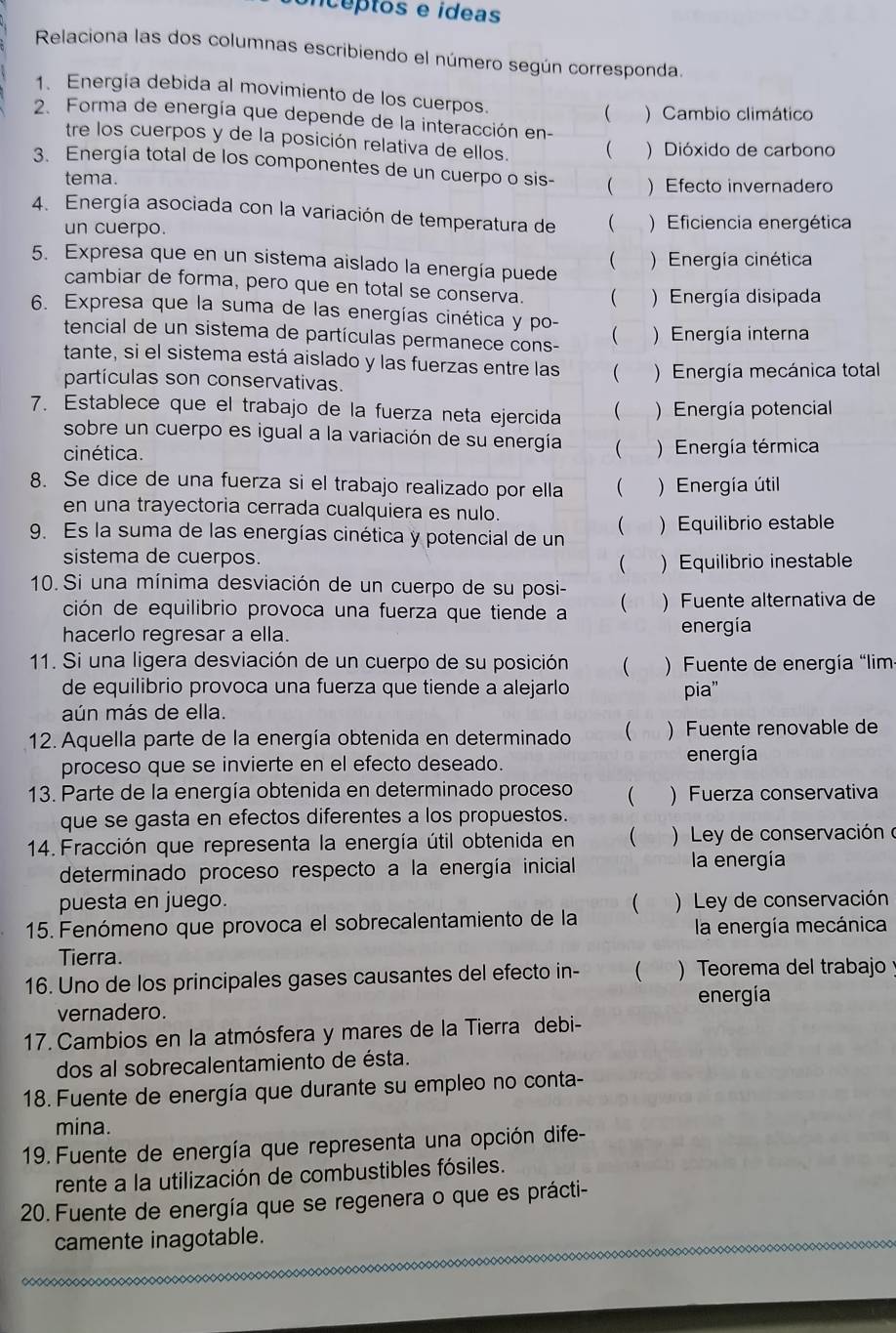 oncéptos e ídeas
Relaciona las dos columnas escribiendo el número según corresponda.
1. Energia debida al movimiento de los cuerpos.  ) Cambio climático
2. Forma de energía que depende de la interacción en-
tre los cuerpos y de la posición relativa de ellos. ( ) Dióxido de carbono
3. Energía total de los componentes de un cuerpo o sis-  ) Efecto invernadero
tema.
4. Energía asociada con la variación de temperatura de (  ) Eficiencia energética
un cuerpo.
5. Expresa que en un sistema aislado la energía puede
( ) Energía cinética
cambiar de forma, pero que en total se conserva. ( Energía disipada
6. Expresa que la suma de las energías cinética y po- ( ) Energía interna
tencial de un sistema de partículas permanece cons-
tante, si el sistema está aislado y las fuerzas entre las (
partículas son conservativas. ) Energía mecánica total
7. Establece que el trabajo de la fuerza neta ejercida  )Energía potencial
sobre un cuerpo es igual a la variación de su energía (
cinética.  ) Energía térmica
8. Se dice de una fuerza si el trabajo realizado por ella ( ) Energía útil
en una trayectoria cerrada cualquiera es nulo.
(
9. Es la suma de las energías cinética y potencial de un ) Equilibrio estable
sistema de cuerpos.
 Equilibrio inestable
10. Si una mínima desviación de un cuerpo de su posi-
ción de equilibrio provoca una fuerza que tiende a ( )Fuente alternativa de
hacerlo regresar a ella. energia
11. Si una ligera desviación de un cuerpo de su posición  .  )  Fuente de energía “lim
de equilibrio provoca una fuerza que tiende a alejarlo pia"
aún más de ella.
12. Aquella parte de la energía obtenida en determinado  ) Fuente renovable de
proceso que se invierte en el efecto deseado. energía
13. Parte de la energía obtenida en determinado proceso ( ) Fuerza conservativa
que se gasta en efectos diferentes a los propuestos.
* 14. Fracción que representa la energía útil obtenida en (  ) Ley de conservación o
determinado proceso respecto a la energía inicial la energía
puesta en juego.
15. Fenómeno que provoca el sobrecalentamiento de la ( )  Ley de conservación
la energía mecánica
Tierra.
16. Uno de los principales gases causantes del efecto in- ( . “  Teorema del trabajo 
vernadero. energía
17. Cambios en la atmósfera y mares de la Tierra debi-
dos al sobrecalentamiento de ésta.
18. Fuente de energía que durante su empleo no conta-
mina.
19. Fuente de energía que representa una opción dife-
rente a la utilización de combustibles fósiles.
20. Fuente de energía que se regenera o que es prácti-
camente inagotable.