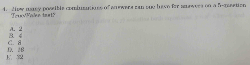 How many possible combinations of answers can one have for answers on a 5 -question
True/False test?
A. 2
B. 4
C. 8
D. 16
E. 32