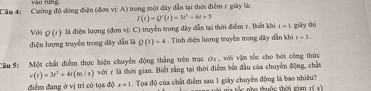 vào rừng. 
Câu 4: Cường độ dòng điện (đơn vị: A) trong một dây dẫn tại thời điểm 1 giây là:
I(t)=Q'(t)=3t^2-6t+5
Với Q(t) là điện lượng (đơn vị: C) truyền trong dây dẫn tại thời điểm 1. Biết khi t=1 giây thì 
điện lượng truyền trong dây dẫn là Q(1)=4. Tính diện lượng truyền trong dây dẫn khi t=3. 
Câu 5: Một chất điểm thực hiện chuyền động thẳng trên trục Ox , với vận tốc cho bởi công thức
v(t)=3t^2+4t(m/s) với # là thời gian. Biết rằng tại thời điểm bắt đầu của chuyển động, chất 
điểm đang ở vị trí có tọa độ x=1. Tọa độ của chất điểm sau 1 giây chuyển động là bao nhiêu? 
t a t ố c phụ thuộc thời gian t(s)