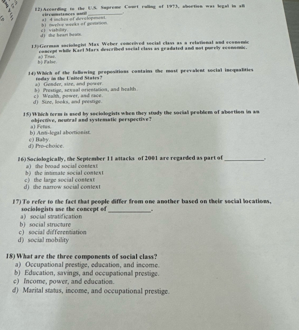 3
12)According to the U.S. Supreme Court ruling of 1973, abortion was legal in all
circumstances until _.
a) 4 inches of development.
b) twelve weeks of gestation.
c) viability.
d) the heart beats.
13)German sociologist Max Weber conceived social class as a relational and economic
concept while Karl Marx described social class as gradated and not purely economic.
a) True.
b) False.
14)Which of the following propositions contains the most prevalent social inequalities
today in the United States?
a) Gender, size, and power.
b) Prestige, sexual orientation, and health.
c) Wealth, power, and race.
d) Size, looks, and prestige.
15) Which term is used by sociologists when they study the social problem of abortion in an
objective, neutral and systematic perspective?
a) Fetus.
b) Anti-legal abortionist.
c) Baby.
d) Pro-choice.
16) Sociologically, the September 11 attacks of 2001 are regarded as part of _.
a) the broad social context
b) the intimate social context
c) the large social context
d) the narrow social context
17) To refer to the fact that people differ from one another based on their social locations,
sociologists use the concept of_
、.
a) social stratification
b) social structure
c) social differentiation
d) social mobility
18) What are the three components of social class?
a) Occupational prestige, education, and income.
b) Education, savings, and occupational prestige.
c) Income, power, and education.
d) Marital status, income, and occupational prestige.