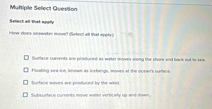 Multiple Select Question
Select all that apply
How does seawater move? (Select all that apply.)
Surface currents are produced as water moves along the shore and back out to sea.
Floating sea ice, known as icebergs, moves at the ocean's surface.
Surface waves are produced by the wind.
Subsurface currents move water vertically up and down.