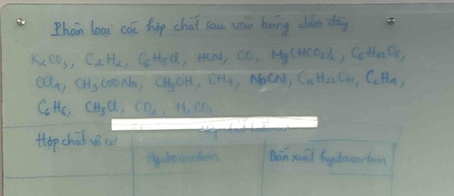 Phan loai cāi hop chai sau váo boing clut dàg
K_2CO_3, C_2H_2, C_6H_5Cl HeN, CO_1Mg(HCO_3)_2, C_6H_12O_6,
Ca_9, C LHs CooNa, CH_3OH, CH_4, bCN, C_12H_22C_41, C_2H_41,
beginarrayr 1 -6endarray Hc, CH_3Cl, CO_2, H_2CO_3
Hop chat vice 
thydo sophon Dán xuǔi lyelmcarbon