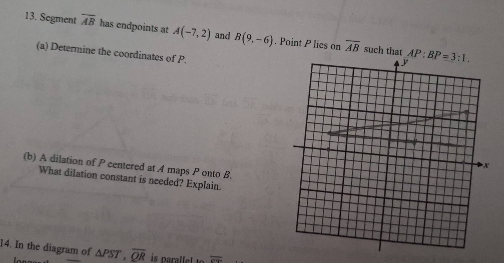 Segment overline AB has endpoints at A(-7,2) and B(9,-6). Point P lies on overline AB
such that 
(a) Determine the coordinates of P.
(b) A dilation of P centered at A maps P onto B.
What dilation constant is needed? Explain.
14. In the diagram of △ PST,overline QR is parallel to overline CT