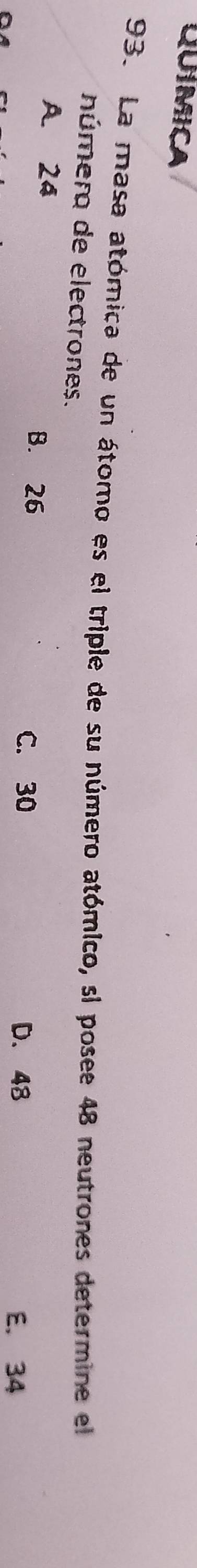 QUIMICA
93. La masa atómica de un átomo es el triple de su número atómico, si posee 48 neutrones determine el
númer de electrones.
A. 24 B. 26
C. 30 D. 48
E. 34