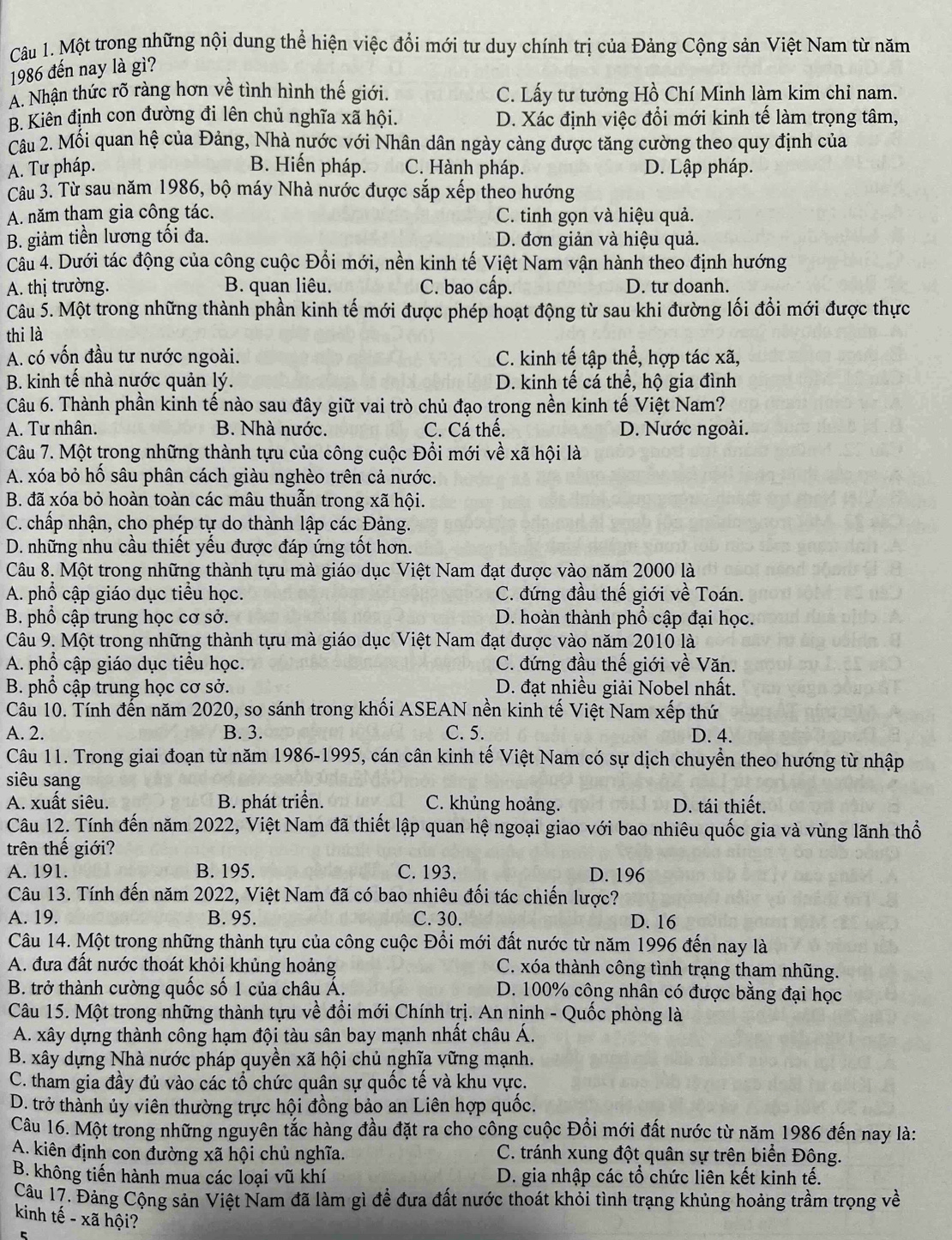 Một trong những nội dung thể hiện việc đổi mới tư duy chính trị của Đảng Cộng sản Việt Nam từ năm
1986 đến nay là gì?
A. Nhận thức rõ ràng hơn về tình hình thế giới. C. Lấy tư tưởng Hồ Chí Minh làm kim chỉ nam.
* B. Kiên định con đường đi lên chủ nghĩa xã hội. D. Xác định việc đổi mới kinh tế làm trọng tâm,
Câu 2. Mối quan hệ của Đảng, Nhà nước với Nhân dân ngày càng được tăng cường theo quy định của
A. Tư pháp. B. Hiến pháp. C. Hành pháp. D. Lập pháp.
Câu 3. Từ sau năm 1986, bộ máy Nhà nước được sắp xếp theo hướng
A. năm tham gia công tác. C. tinh gọn và hiệu quả.
B. giảm tiền lương tối đa. D. đơn giản và hiệu quả.
Câu 4. Dưới tác động của công cuộc Đổi mới, nền kinh tế Việt Nam vận hành theo định hướng
A. thị trường. B. quan liêu. C. bao cấp. D. tư doanh.
Câu 5. Một trong những thành phần kinh tế mới được phép hoạt động từ sau khi đường lối đổi mới được thực
thi là
A. có vốn đầu tư nước ngoài. C. kinh tế tập thể, hợp tác xã,
B. kinh tế nhà nước quản lý. D. kinh tế cá thể, hộ gia đình
Câu 6. Thành phần kinh tế nào sau đây giữ vai trò chủ đạo trong nền kinh tế Việt Nam?
A. Tư nhân. B. Nhà nước. C. Cá thế. D. Nước ngoài.
Câu 7. Một trong những thành tựu của công cuộc Đổi mới về xã hội là
A. xóa bỏ hố sâu phân cách giàu nghèo trên cả nước.
B. đã xóa bỏ hoàn toàn các mâu thuẫn trong xã hội.
C. chấp nhận, cho phép tự do thành lập các Đảng.
D. những nhu cầu thiết yếu được đáp ứng tốt hơn.
Câu 8. Một trong những thành tựu mà giáo dục Việt Nam đạt được vào năm 2000 là
A. phổ cập giáo dục tiểu học. C. đứng đầu thế giới về Toán.
B. phổ cập trung học cơ sở. D. hoàn thành phổ cập đại học.
Câu 9. Một trong những thành tựu mà giáo dục Việt Nam đạt được vào năm 2010 là
A. phổ cập giáo dục tiểu học. C. đứng đầu thế giới về Văn.
B. phổ cập trung học cơ sở.  D. đạt nhiều giải Nobel nhất.
Câu 10. Tính đến năm 2020, so sánh trong khối ASEAN nền kinh tế Việt Nam xếp thứ
A. 2. B. 3. C. 5. D. 4.
Câu 11. Trong giai đoạn từ năm 1986-1995, cán cân kinh tế Việt Nam có sự dịch chuyển theo hướng từ nhập
siêu sang
A. xuất siêu. B. phát triển. C. khủng hoảng. D. tái thiết.
Câu 12. Tính đến năm 2022, Việt Nam đã thiết lập quan hệ ngoại giao với bao nhiêu quốc gia và vùng lãnh thổ
trên thế giới?
A. 191. B. 195. C. 193. D. 196
Câu 13. Tính đến năm 2022, Việt Nam đã có bao nhiêu đối tác chiến lược?
A. 19. B. 95. C. 30. D. 16
Câu 14. Một trong những thành tựu của công cuộc Đổi mới đất nước từ năm 1996 đến nay là
A. đưa đất nước thoát khỏi khủng hoảng C. xóa thành công tình trạng tham nhũng.
B. trở thành cường quốc số 1 của châu Á. D. 100% công nhân có được bằng đại học
Câu 15. Một trong những thành tựu về đổi mới Chính trị. An nịnh - Quốc phòng là
A. xây dựng thành công hạm đội tàu sân bay mạnh nhất châu Á.
B. xây dựng Nhà nước pháp quyền xã hội chủ nghĩa vững mạnh.
C. tham gia đầy đủ vào các tổ chức quân sự quốc tế và khu vực.
D. trở thành ủy viên thường trực hội đồng bảo an Liên hợp quốc.
Câu 16. Một trong những nguyên tắc hàng đầu đặt ra cho công cuộc Đồi mới đất nước từ năm 1986 đến nay là:
A. kiên định con đường xã hội chủ nghĩa. C. tránh xung đột quân sự trên biển Đông.
B. không tiến hành mua các loại vũ khí D. gia nhập các tổ chức liên kết kinh tế.
Câu 17. Đảng Cộng sản Việt Nam đã làm gì để đưa đất nước thoát khỏi tình trạng khủng hoảng trầm trọng về
kinh tế - xã hội?