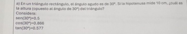 En un triángulo rectángulo, el ángulo agudo es de 30°. Si la hipotenusa mide 10 cm, ¿cuál es
la altura (opuesto al ángulo de 30°) del triángulo?
Considera:
sen (30°)=0.5
cos (30°)=0.866
tan (30°)=0.577