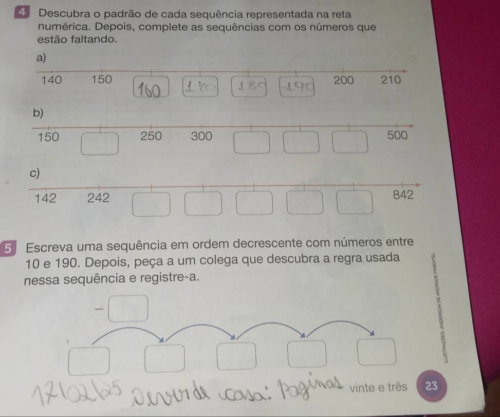 Descubra o padrão de cada sequência representada na reta 
numérica. Depois, complete as sequências com os números que 
estão faltando. 
5 Escreva uma sequência em ordem decrescente com números entre
10 e 190. Depois, peça a um colega que descubra a regra usada 
nessa sequência e registre-a. 
vinte e três 23