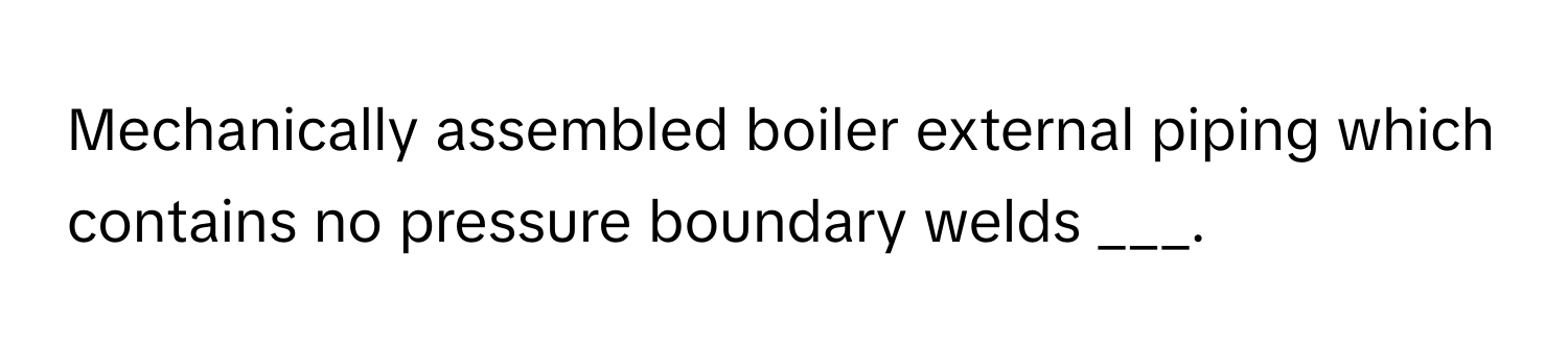 Mechanically assembled boiler external piping which contains no pressure boundary welds ___.