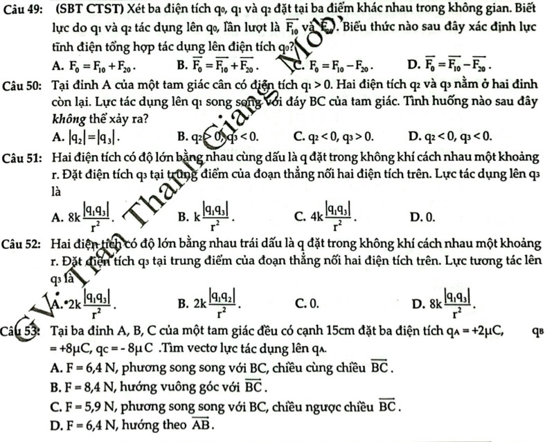 (SBT CTST) Xét ba điện tích q₀, q1 và q₂ đặt tại ba điểm khác nhau trong không gian. Biết
lực do qi và q tác dụng lên q, lần lượt là vector F_10 và Bộ. Biểu thức nào sau đây xác định lực
tinh điện tổng hợp tác dụng lên điện tích
A. F_0=F_10+F_20. B. overline F_0=overline F_10+overline F_20. C. F_0=F_10-F_20. D. overline F_0=overline F_10-overline F_20.
Câu 50: Tại đỉnh A của một tam giác cân có điện tích q_1>0. Hai điện tích q² và q³ nằm ở hai đinh
còn lại. Lực tác dụng lên qi song song với đáy BC của tam giác. Tình huống nào sau đây
không thể xảy ra?
A. |q_2|=|q_3|. B. q_2>0,q_3<0. C. q_2<0,q_3>0. D. q_2<0,q_3<0.
Câu 51: Hai điện tích có độ lớn bằng nhau cùng dấu là q đặt trong không khí cách nhau một khoảng
r. Đặt điện tích q3 tại trung điểm của đoạn thẳng nối hai điện tích trên. Lực tác dụng lên q
là
A. 8kfrac |q_1q_3|r^2. B. kfrac |q_1q_3|r^2. C. 4kfrac |q_1q_3|r^2. D. 0.
Câu 52: Hai điện tích có độ lớn bằng nhau trái dấu là q đặt trong không khí cách nhau một khoảng
r. Đặt điện tích q3 tại trung điểm của đoạn thẳng nối hai điện tích trên. Lực tương tác lên
q^3 là
A. *2kfrac |q_1q_3|r^2. B. 2kfrac |q_1q_2|r^2. C. 0. D. 8kfrac |q_1q_3|r^2.
Câu 53: Tại ba đinh A, B, C của một tam giác đều có cạnh 15cm đặt ba điện tích q_A=+2mu C, qв
=+8mu C,qc=-8mu C.Tìm vectơ lực tác dụng lên q.
A. F=6,4N (, phương song song với BC, chiều cùng chiều overline BC.
B. F=8,4N hướng vuông góc với vector BC.
C. F=5,9N (, phương song song với BC, chiều ngược chiều overline BC.
D. F=6,4N , hướng theo vector AB.