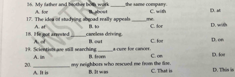 My father and brother both work _the same company.
A. for B. about C. with D. at
17. The idea of studying abroad really appeals _me.
A. at B. to C. for D. with
18. He got arrested _careless driving.
A. of B. out C. for D. on
19. Scientists are still searching _a cure for cancer.
A. in B. from C. on
D. for
20. _my neighbors who rescued me from the fire.
A. It is B. It was C. That is D. This is