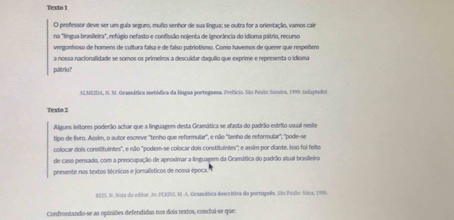 Texto 1 
O professor deve ser um guia seguro, muito senhor de sua língua; se outra for a orientação, vamos cair 
na "língua brasileira", refúgio nefasto e confissão nojenta de ignorância do idioma pátrio, recurso 
vergonhoso de homens de cultura falsa e de falso patriotismo. Como havemos de querer que respeitem 
a nossa nacionalidade se somos os primeiros a descuidar daquilo que exprime e representa o idioma 
pátrio? 
ALMEIDA, N. M. Gramática metódica da língua portuguesa. Prefácio. São Paul: Saraíva, 1999. (adaptado) 
Texto 2 
Alguns leitores poderão achar que a linguagem desta Gramática se afasta do padrão estrito usual neste 
tipo de livro. Assim, o autor escreve "tenho que reformular", e não "tenho de reformular"; "pode-se 
colocar dois constituintes", e não "podem-se colocar dois constituintes"; e assim por diante. Isso foi feito 
de caso pensado, com a preocupação de aproximar a linguagem da Gramática do padrão atual brasileiro 
presente nos textos técnicos e jornalísticos de nossa época. 
REIS, N. Nota do editor. I: PERINI, M. A. Gramática descritiva do português. São Paulo: Ática, 1996. 
Confrontando-se as opiniões defendidas nos dois textos, conclui-se que: