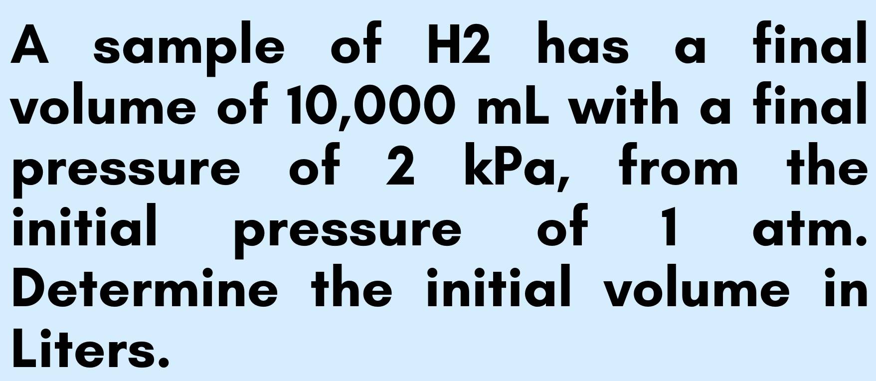 A sample of H2 has a final 
volume of 10,000 mL with a final 
pressure of 2 kPa, from the 
initial pressure of 1 atm. 
Determine the initial volume in 
Liters.