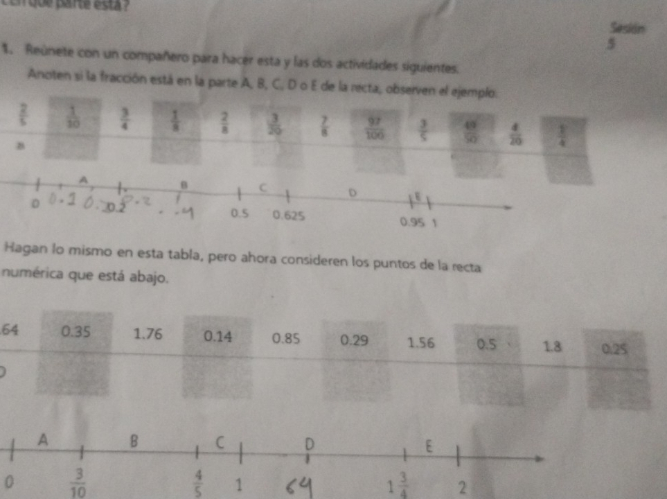 con que parte esta ? Sesión 
5 
1. Reúnete con un compañero para hacer esta y las dos actividades siguientes. 
Anoten si la fracción está en la parte A, B, C, D o E de la recta, observen el ejemplo.
 2/5   1/10   3/4   1/8   2/8   3/20   7/8   97/100   3/5   49/50   4/20   1/4 
B 
A 
B C 
D
0 0.2 0.5 0.625 0.95 1
Hagan lo mismo en esta tabla, pero ahora consideren los puntos de la recta 
numérica que está abajo.
64 0.35 1.76 0.14 0.85 0.29 1.56 0.5 1.8 0.25
0  3/10 
 4/5 
1 3/4  2