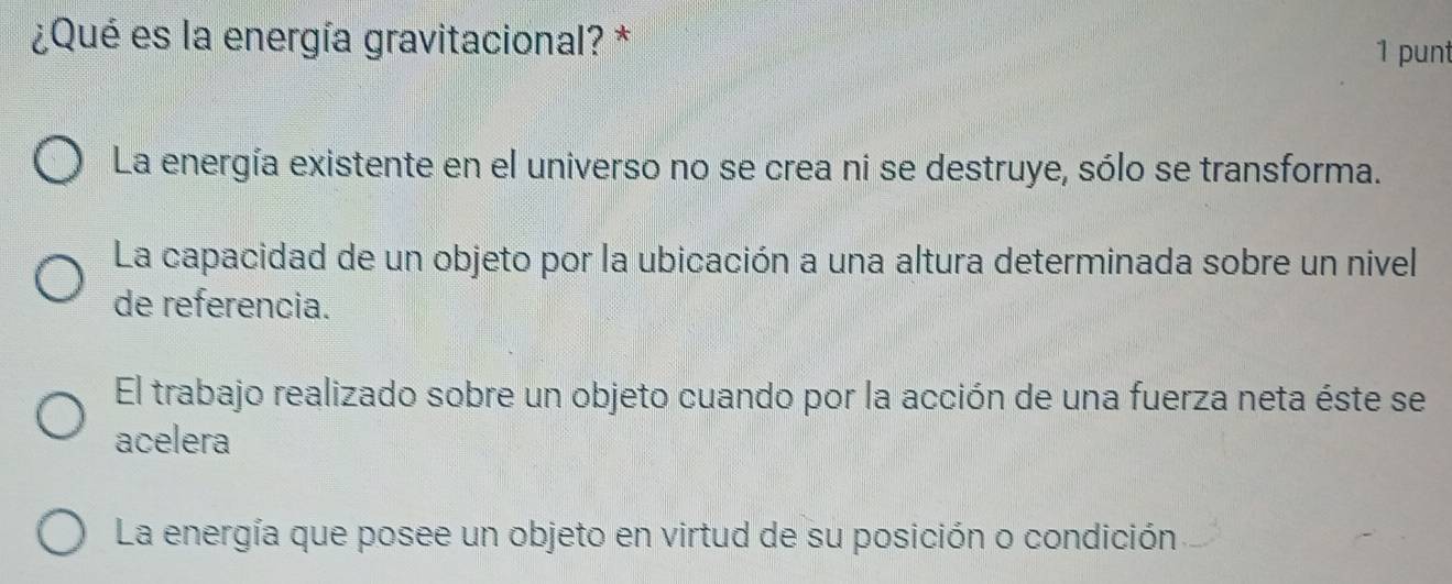 ¿Qué es la energía gravitacional? * 1 punt
La energía existente en el universo no se crea ni se destruye, sólo se transforma.
La capacidad de un objeto por la ubicación a una altura determinada sobre un nivel
de referencia.
El trabajo realizado sobre un objeto cuando por la acción de una fuerza neta éste se
acelera
La energía que posee un objeto en virtud de su posición o condición