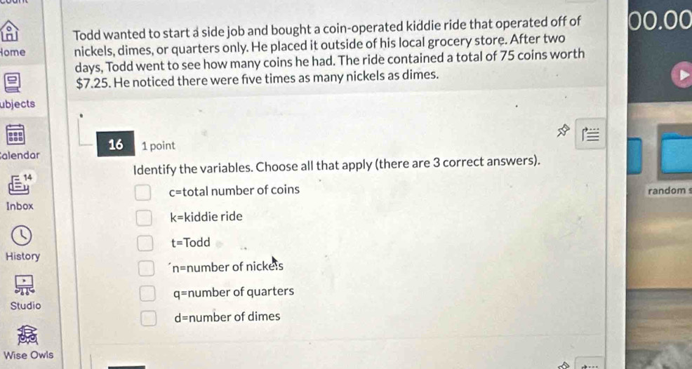 Todd wanted to start a side job and bought a coin-operated kiddie ride that operated off of 00.00
Home nickels, dimes, or quarters only. He placed it outside of his local grocery store. After two
days, Todd went to see how many coins he had. The ride contained a total of 75 coins worth
$7.25. He noticed there were fve times as many nickels as dimes.
ubjects
16
alendar 1 point
14
Identify the variables. Choose all that apply (there are 3 correct answers).
u
c= total number of coins random 
Inbox
k= kiddie ride
t= Todd
History
n= number of nickels
q= number of quarters
Studio
d= number of dimes
Wise Owls