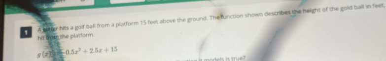 A golfer hits a golf ball from a platform 15 feet above the ground. The function shown describes the height of the gold ball in feet, 
hit from the platform.
g(x)=-0.5x^2+2.5x+15