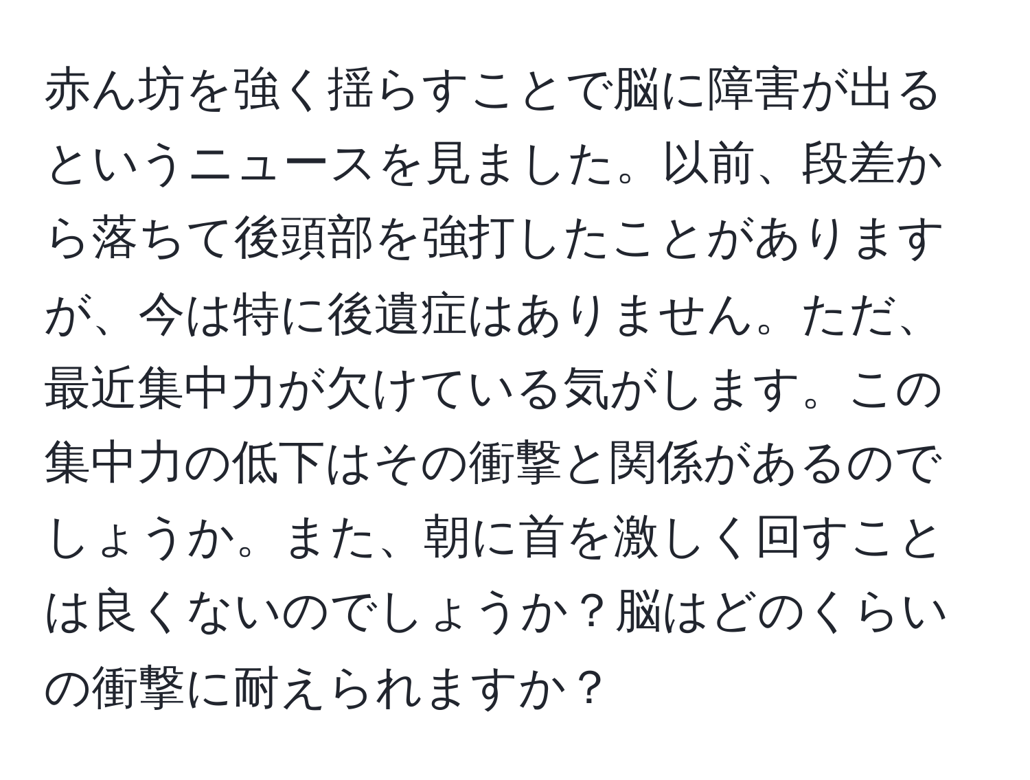 赤ん坊を強く揺らすことで脳に障害が出るというニュースを見ました。以前、段差から落ちて後頭部を強打したことがありますが、今は特に後遺症はありません。ただ、最近集中力が欠けている気がします。この集中力の低下はその衝撃と関係があるのでしょうか。また、朝に首を激しく回すことは良くないのでしょうか？脳はどのくらいの衝撃に耐えられますか？