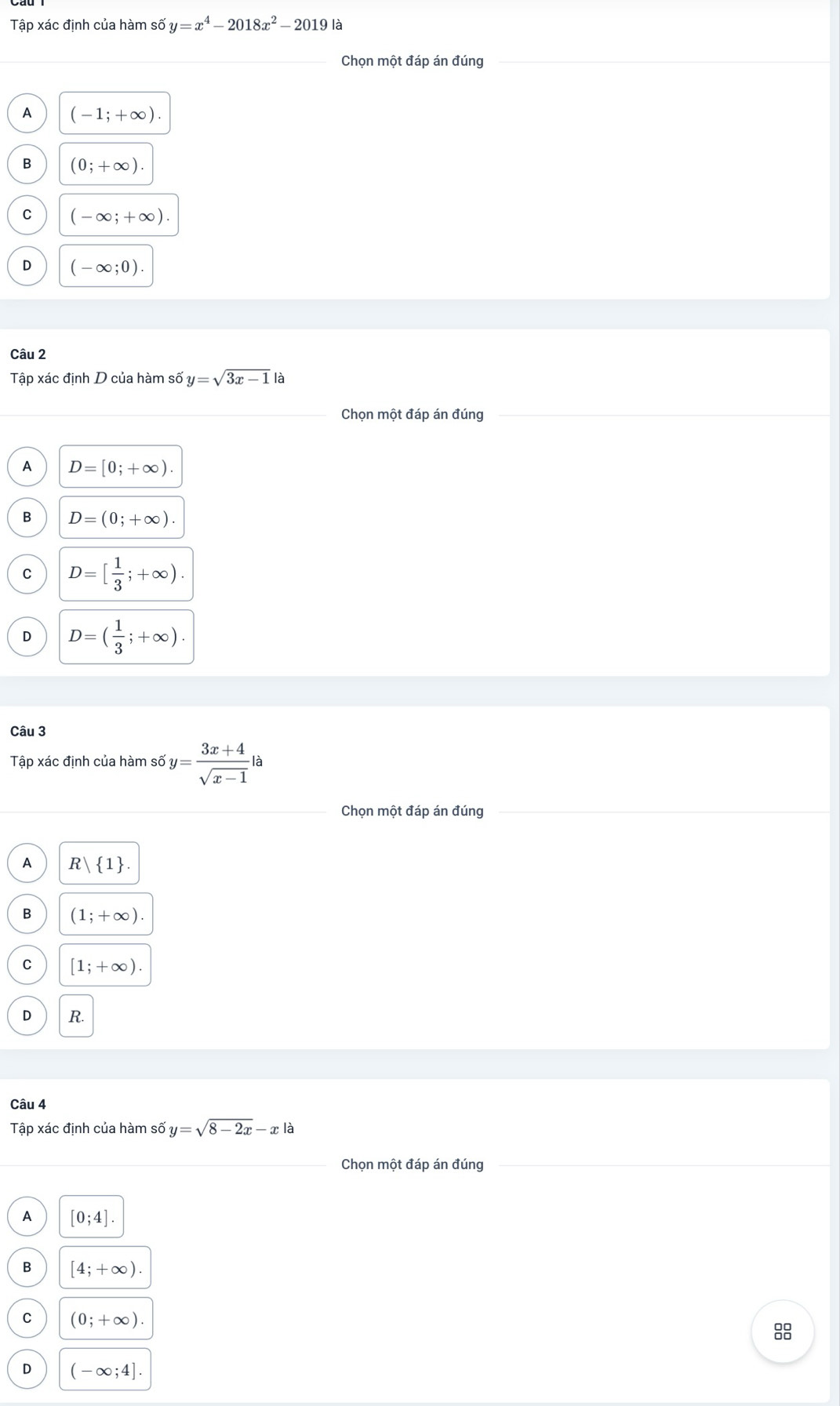 Tập xác định của hàm số y=x^4-2018x^2-2019k
Chọn một đáp án đúng
A (-1;+∈fty ).
B (0;+∈fty ).
C (-∈fty ;+∈fty ).
D (-∈fty ;0). 
Câu 2
Tập xác định D của hàm số y=sqrt(3x-1) là
Chọn một đáp án đúng
A D=[0;+∈fty ).
B D=(0;+∈fty ).
C D=[ 1/3 ;+∈fty ).
D D=( 1/3 ;+∈fty ). 
Câu 3
Tập xác định của hàm số y= (3x+4)/sqrt(x-1) la
Chọn một đáp án đúng
A R 1
B (1;+∈fty )
C [1;+∈fty ).
D R.
Câu 4
Tập xác định của hàm số y=sqrt(8-2x)-x là
Chọn một đáp án đúng
A [0;4].
B [4;+∈fty ).
C (0;+∈fty ). 
8
D (-∈fty ;4].