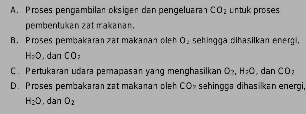 A. Proses pengambilan oksigen dan pengeluaran CO_2 untuk proses
pembentukan zat makanan.
B. Proses pembakaran zat makanan oleh O_2 sehingga dihasilkan energi,
H_2O , dan CO_2
C. Pertukaran udara pernapasan yang menghasilkan O_2, H_2O , dan CO_2
D. Proses pembakaran zat makanan oleh CO_2 sehingga dihasilkan energi,
H_2O , dan O_2