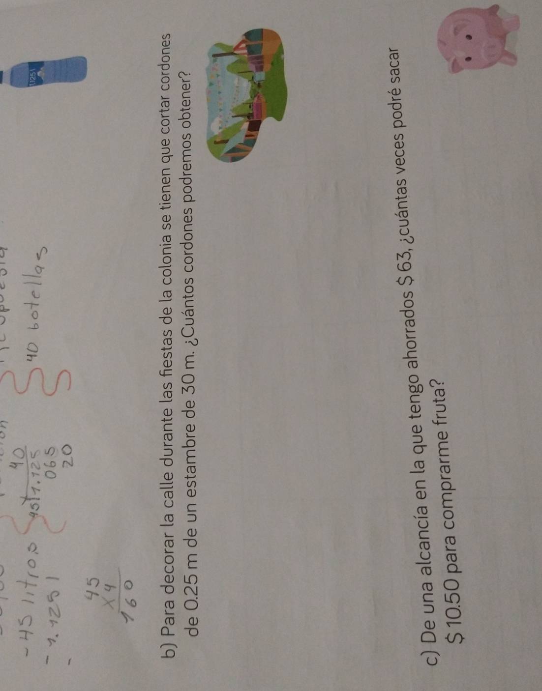 Para decorar la calle durante las fiestas de la colonia se tienen que cortar cordones 
de 0.25 m de un estambre de 30 m. ¿Cuántos cordones podremos obtener? 
c) De una alcancía en la que tengo ahorrados $ 63, ¿cuántas veces podré sacar
$ 10.50 para comprarme fruta?
