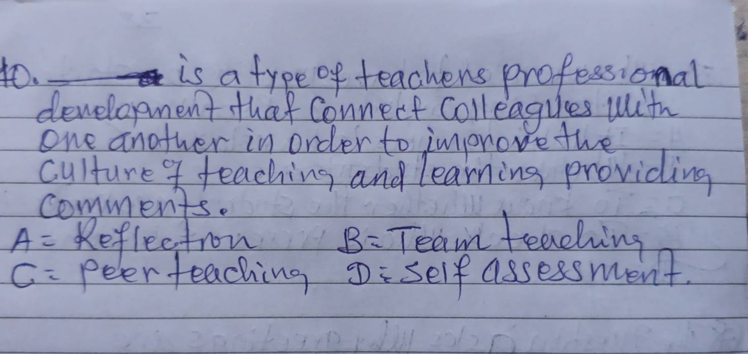 is a type of teachens professional
development that connect coll eagues with
one another in order to improve the
culture teaching and learning providing
comments.
A= Reflectron B= Team teaching
C= peer teaching D self assessment.