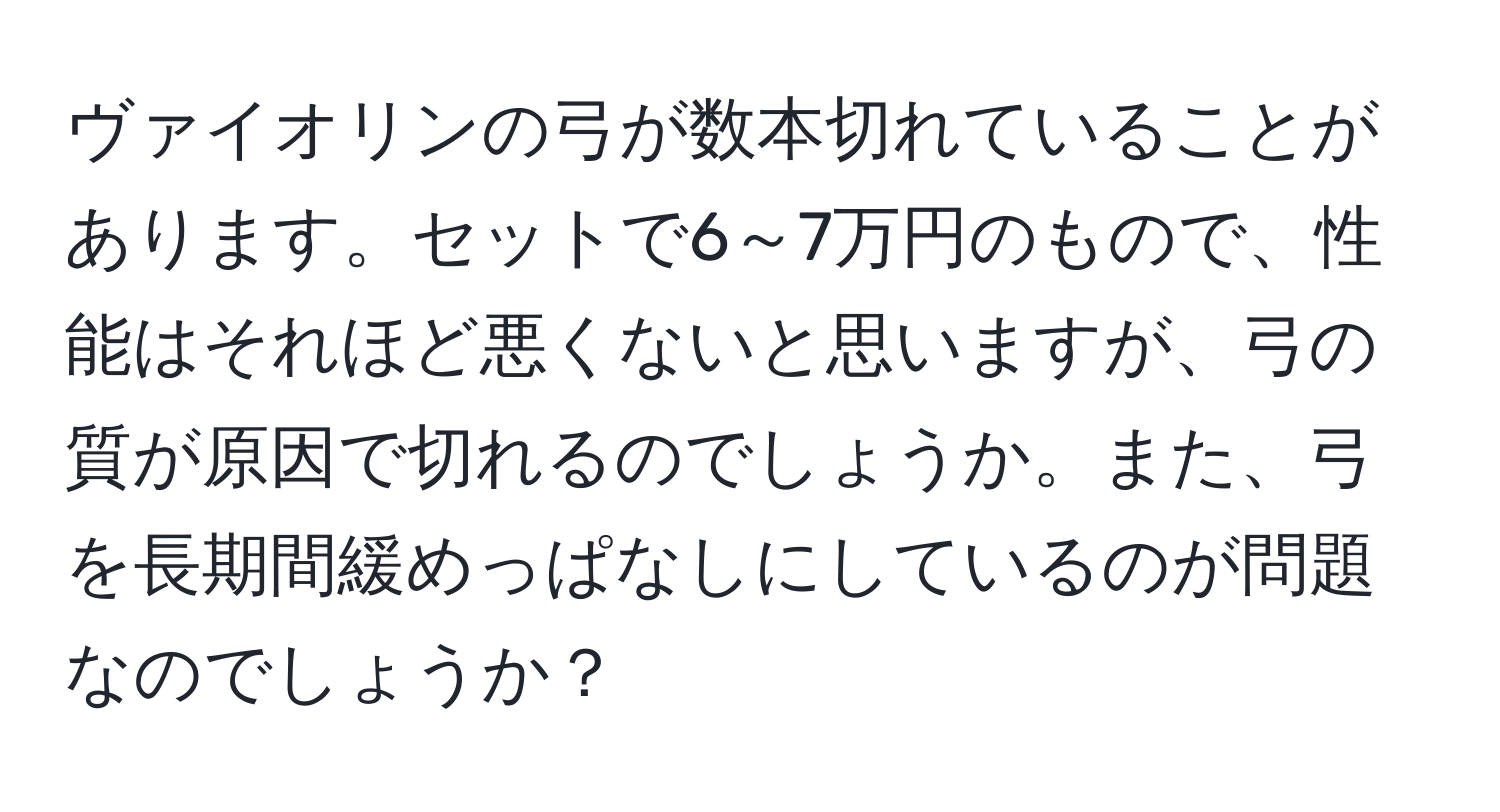 ヴァイオリンの弓が数本切れていることがあります。セットで6～7万円のもので、性能はそれほど悪くないと思いますが、弓の質が原因で切れるのでしょうか。また、弓を長期間緩めっぱなしにしているのが問題なのでしょうか？