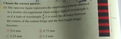 Choose the correct answer:
(1) The opposite figure represents the interference pattern obtained
in a double-slit experiment when using a light of wavelength λ,
so if a light of wavelength  4/5 lambda. is used, the distance between
the centers of the central fringe and the first bright fringe
2 mrs.
becomes ………
a0.4 mm ⑤ 0.75 mm
"
○ 1.25 mm d 1.5 mm