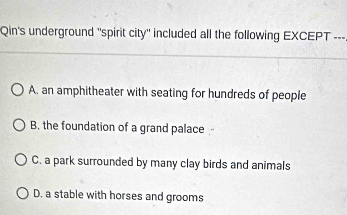 Qin's underground "spirit city" included all the following EXCEPT ---
A. an amphitheater with seating for hundreds of people
B. the foundation of a grand palace
C. a park surrounded by many clay birds and animals
D. a stable with horses and grooms